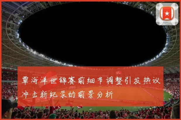 覃海洋世锦赛前细节调整引发热议冲击新纪录的前景分析