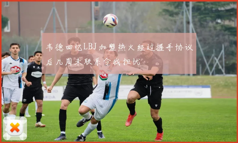 韦德回忆LBJ加盟热火经过握手协议后几周未联系令我担忧