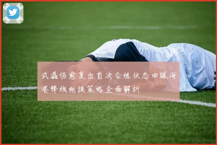 武磊伤愈复出首次合练状态回暖海港锋线轮换策略全面解析
