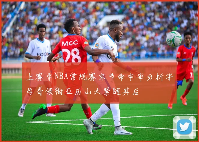 上赛季NBA常规赛末节命中率分析字母哥领衔亚历山大紧随其后
