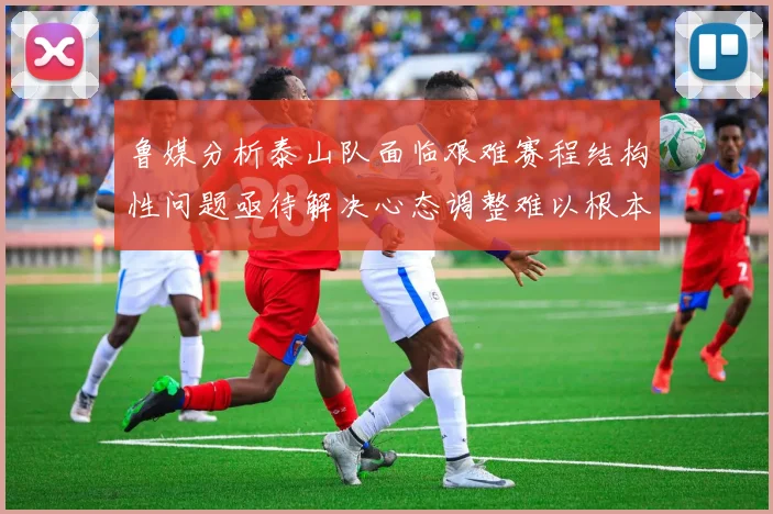 鲁媒分析泰山队面临艰难赛程结构性问题亟待解决心态调整难以根本改善
