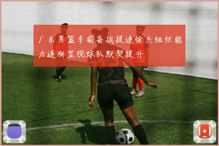 广东男篮季前备战提速徐杰组织能力逐渐显现球队默契提升